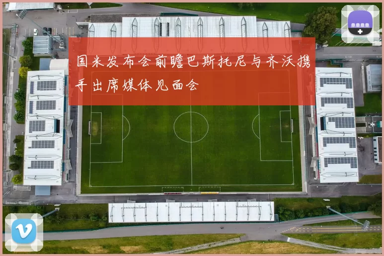 国米发布会前瞻巴斯托尼与齐沃携手出席媒体见面会