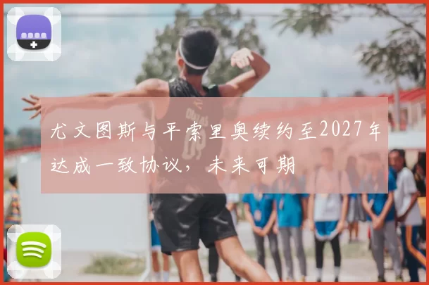 尤文图斯与平索里奥续约至2027年达成一致协议,未来可期
