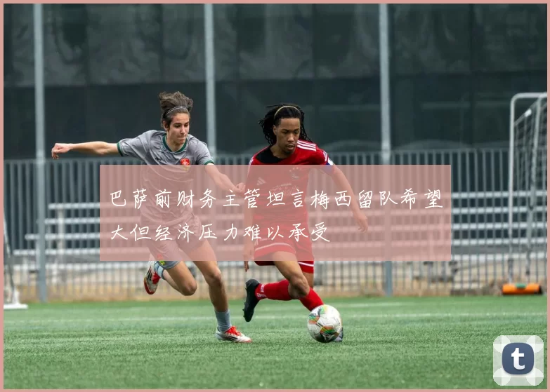 巴萨前财务主管坦言梅西留队希望大但经济压力难以承受