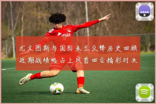 尤文图斯与国际米兰交锋历史回顾近期战绩略占上风首回合精彩对决回顾