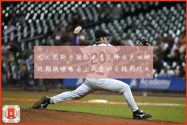 尤文图斯与国际米兰交锋历史回顾近期战绩略占上风首回合精彩对决回顾