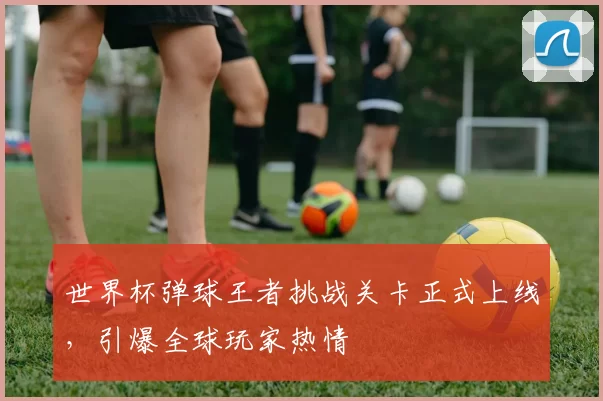 世界杯弹球王者挑战关卡正式上线,引爆全球玩家热情