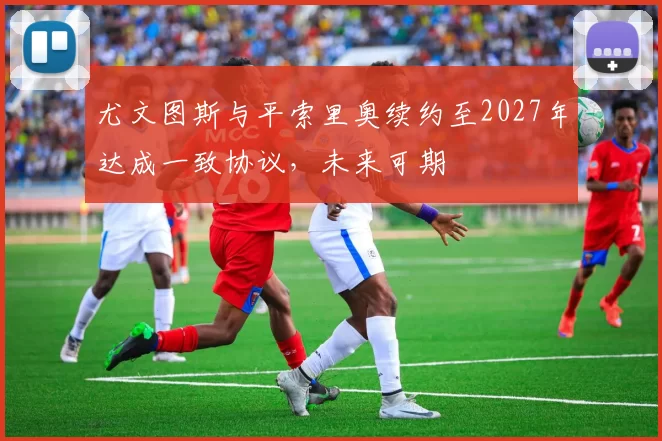 尤文图斯与平索里奥续约至2027年达成一致协议，未来可期