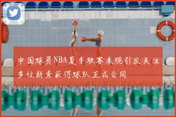 中国球员NBA夏季联赛表现引发关注多位新秀获得球队正式合同