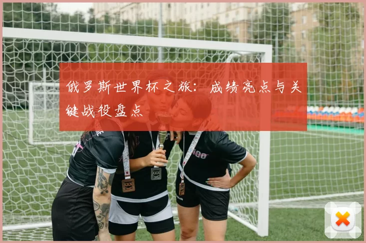 俄罗斯世界杯之旅：成绩亮点与关键战役盘点