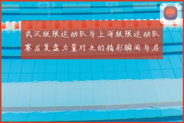 武汉极限运动队与上海极限运动队赛后复盘力量对决的精彩瞬间与启示