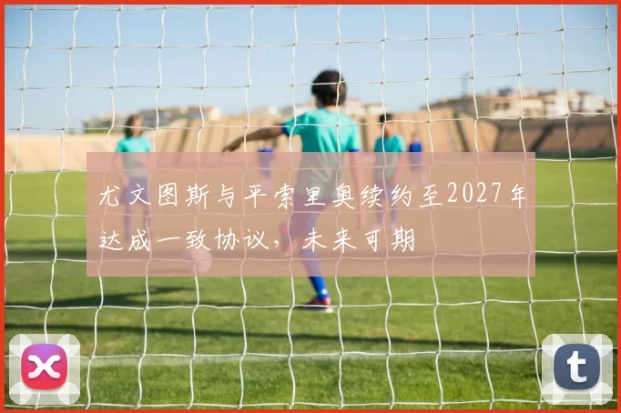 尤文图斯与平索里奥续约至2027年达成一致协议,未来可期