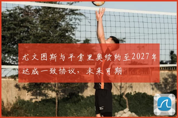尤文图斯与平索里奥续约至2027年达成一致协议,未来可期