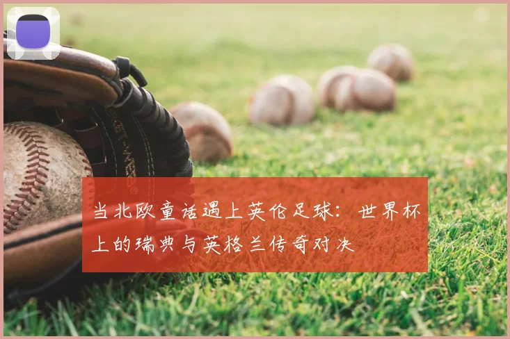 当北欧童话遇上英伦足球：世界杯上的瑞典与英格兰传奇对决