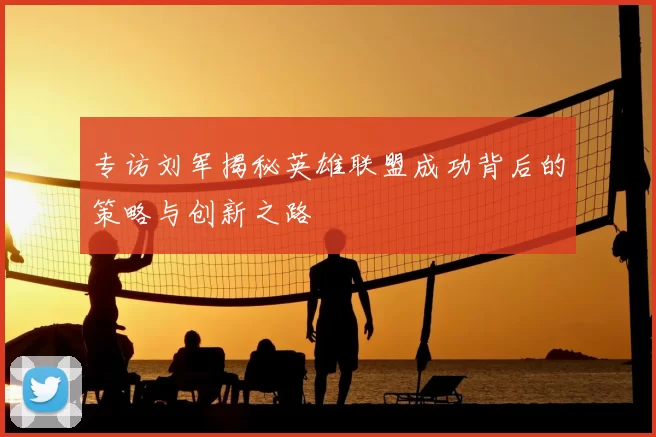 专访刘军揭秘英雄联盟成功背后的策略与创新之路