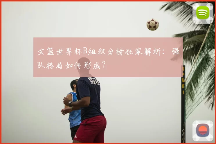女篮世界杯B组积分榜独家解析：强队格局如何形成？