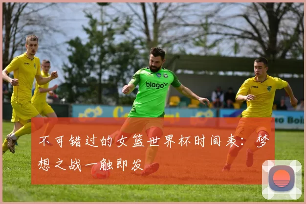 不可错过的女篮世界杯时间表:梦想之战一触即发