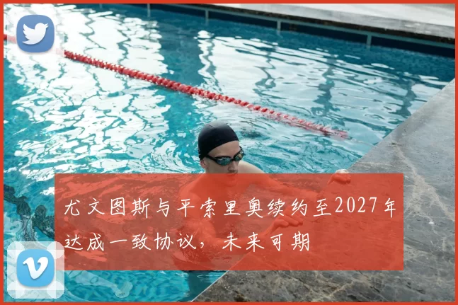 尤文图斯与平索里奥续约至2027年达成一致协议，未来可期