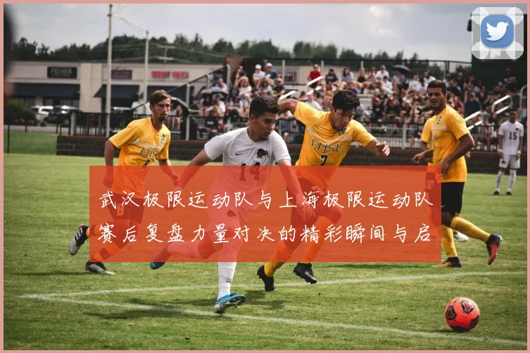武汉极限运动队与上海极限运动队赛后复盘力量对决的精彩瞬间与启示