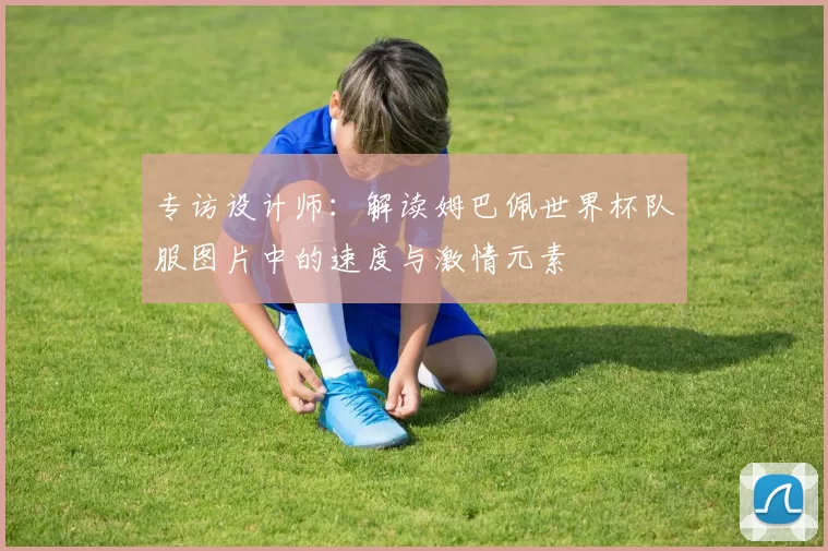 专访设计师:解读姆巴佩世界杯队服图片中的速度与激情元素