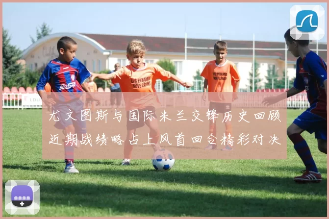 尤文图斯与国际米兰交锋历史回顾近期战绩略占上风首回合精彩对决回顾