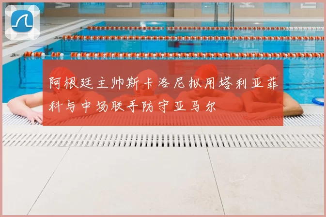 阿根廷主帅斯卡洛尼拟用塔利亚菲科与中场联手防守亚马尔