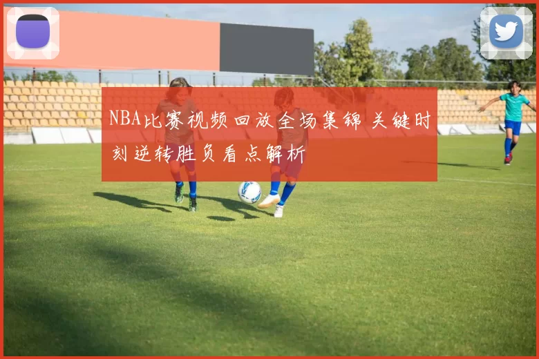 NBA比赛视频回放全场集锦 关键时刻逆转胜负看点解析