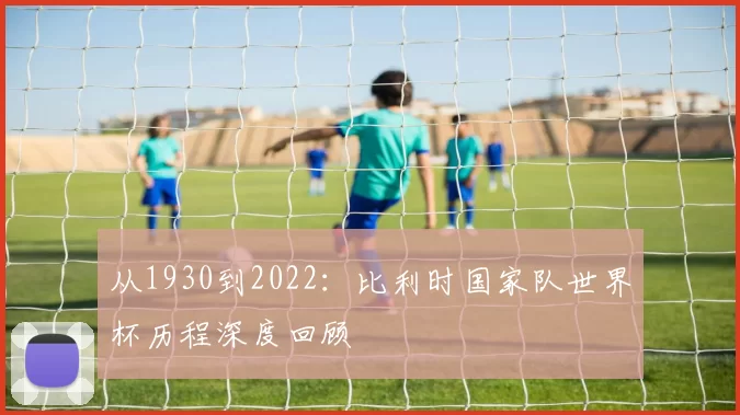 从1930到2022:比利时国家队世界杯历程深度回顾