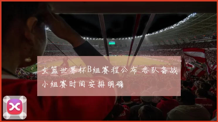 女篮世界杯B组赛程公布 各队备战小组赛时间安排明确