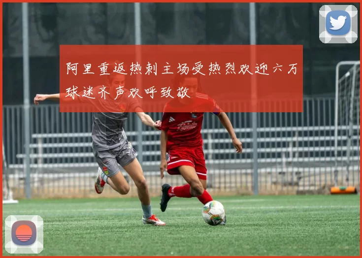 阿里重返热刺主场受热烈欢迎六万球迷齐声欢呼致敬