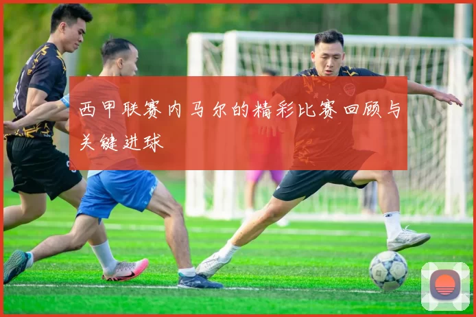 西甲联赛内马尔的精彩比赛回顾与关键进球