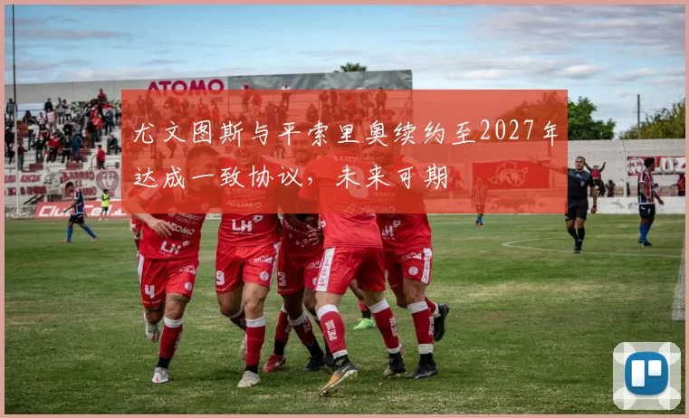尤文图斯与平索里奥续约至2027年达成一致协议,未来可期