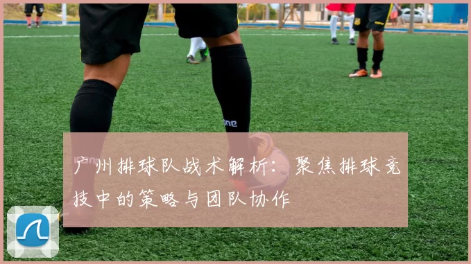 广州排球队战术解析：聚焦排球竞技中的策略与团队协作