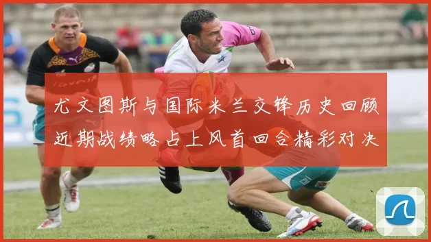 尤文图斯与国际米兰交锋历史回顾近期战绩略占上风首回合精彩对决回顾