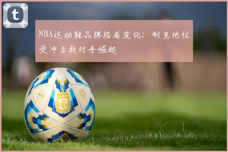 NBA运动鞋品牌格局变化：耐克地位受冲击新对手崛起