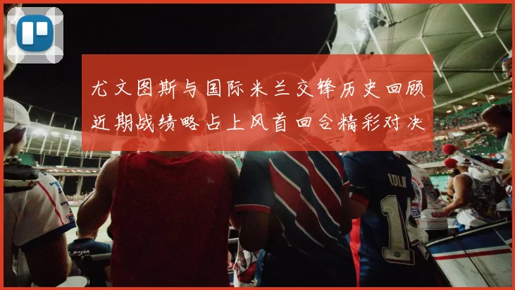 尤文图斯与国际米兰交锋历史回顾近期战绩略占上风首回合精彩对决回顾