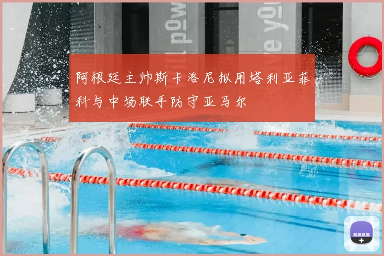 阿根廷主帅斯卡洛尼拟用塔利亚菲科与中场联手防守亚马尔