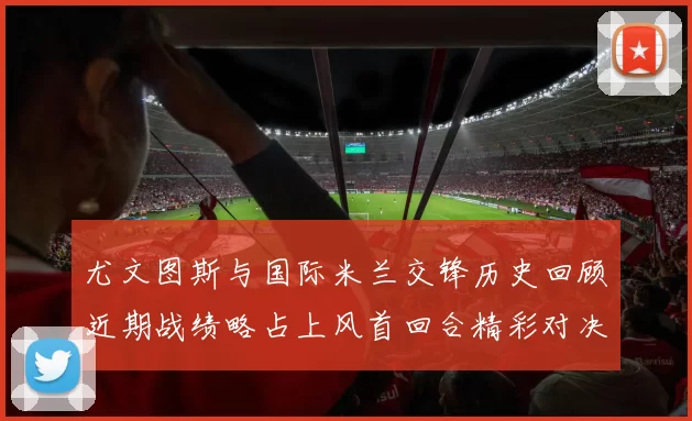 尤文图斯与国际米兰交锋历史回顾近期战绩略占上风首回合精彩对决回顾