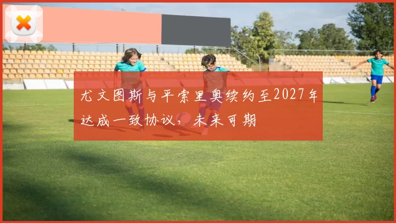 尤文图斯与平索里奥续约至2027年达成一致协议,未来可期