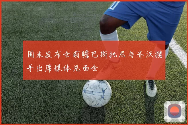 国米发布会前瞻巴斯托尼与齐沃携手出席媒体见面会