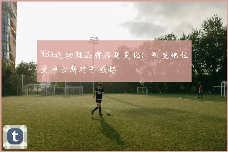 NBA运动鞋品牌格局变化：耐克地位受冲击新对手崛起