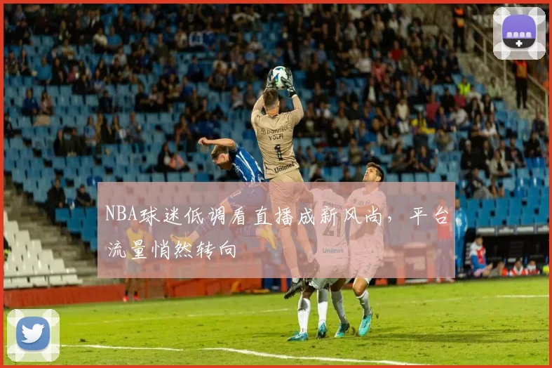 NBA球迷低调看直播成新风尚，平台流量悄然转向