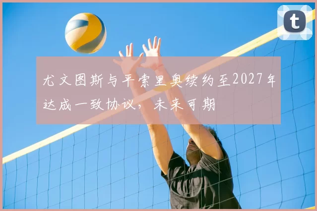 尤文图斯与平索里奥续约至2027年达成一致协议,未来可期