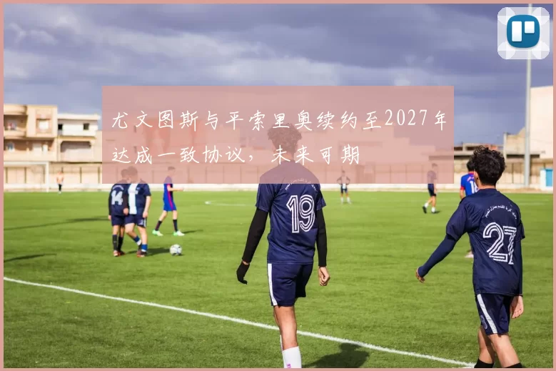 尤文图斯与平索里奥续约至2027年达成一致协议,未来可期