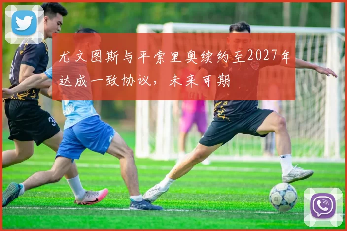尤文图斯与平索里奥续约至2027年达成一致协议,未来可期
