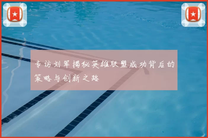 专访刘军揭秘英雄联盟成功背后的策略与创新之路