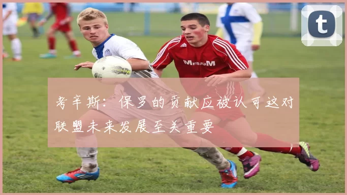 考辛斯：保罗的贡献应被认可这对联盟未来发展至关重要