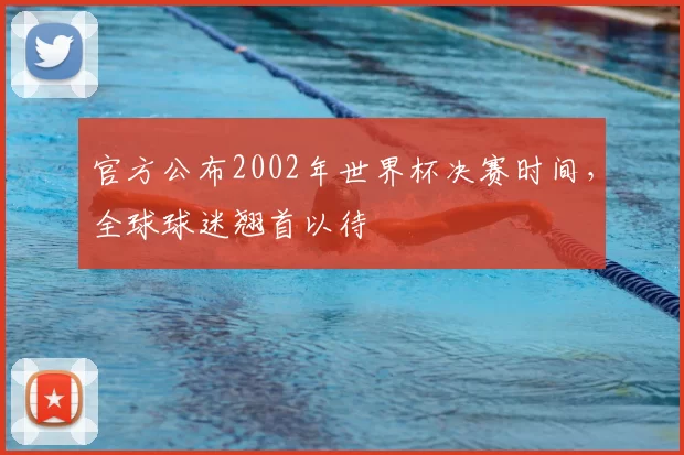 官方公布2002年世界杯决赛时间，全球球迷翘首以待