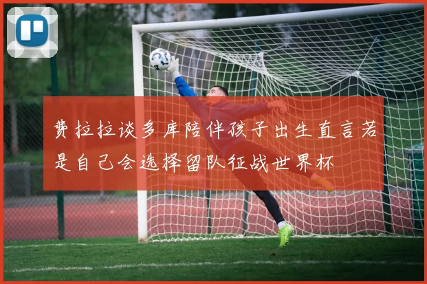 费拉拉谈多库陪伴孩子出生直言若是自己会选择留队征战世界杯