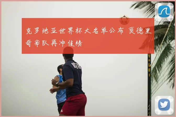 克罗地亚世界杯大名单公布 莫德里奇率队再冲佳绩