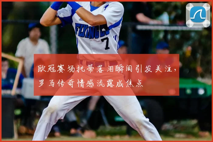 欧冠赛场托蒂落泪瞬间引发关注,罗马传奇情感流露成焦点