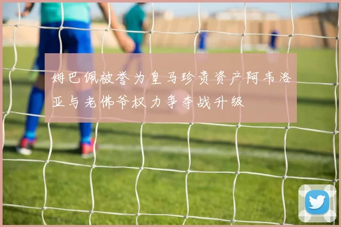 姆巴佩被誉为皇马珍贵资产阿韦洛亚与老佛爷权力争夺战升级