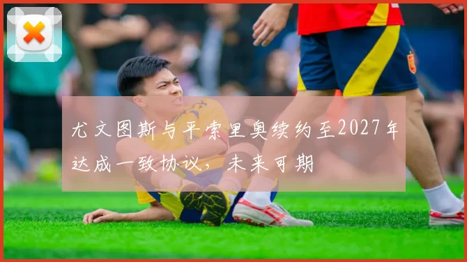 尤文图斯与平索里奥续约至2027年达成一致协议,未来可期