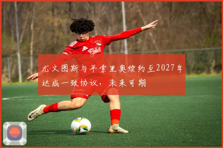 尤文图斯与平索里奥续约至2027年达成一致协议,未来可期
