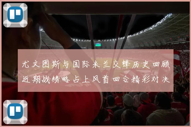 尤文图斯与国际米兰交锋历史回顾近期战绩略占上风首回合精彩对决回顾